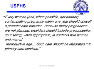 38
USPHS
“Every woman (and, when possible, her partner)
contemplating pregnancy within one year should consult
a prenatal care provider. Because many pregnancies
are not planned, providers should include preconception
counseling, when appropriate, in contacts with women
and men of
reproductive age….Such care should be integrated into
primary care services.”
USPHS Expert Panel on the
Content of Prenatal Care, 1989
Aboubakr Elnashar
 