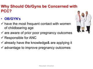 46
Why Should Ob/Gyns be Concerned with
PCC?
• OB/GYN’s
 have the most frequent contact with women
of childbearing age
 are aware of prior poor pregnancy outcomes
 Responsible for ANC
 already have the knowledge& are applying it
 advantage to improve pregnancy outcomes
Aboubakr Elnashar
 