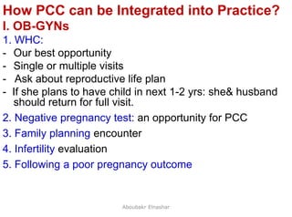 47
How PCC can be Integrated into Practice?
I. OB-GYNs
1. WHC:
- Our best opportunity
- Single or multiple visits
- Ask about reproductive life plan
- If she plans to have child in next 1-2 yrs: she& husband
should return for full visit.
2. Negative pregnancy test: an opportunity for PCC
3. Family planning encounter
4. Infertility evaluation
5. Following a poor pregnancy outcome
Aboubakr Elnashar
 