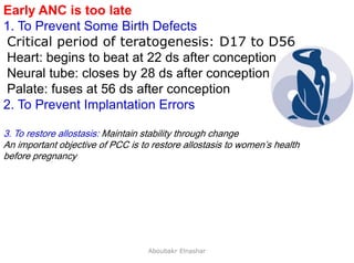 8
Early ANC is too late
1. To Prevent Some Birth Defects
Critical period of teratogenesis: D17 to D56
Heart: begins to beat at 22 ds after conception
Neural tube: closes by 28 ds after conception
Palate: fuses at 56 ds after conception
2. To Prevent Implantation Errors
3. To restore allostasis: Maintain stability through change
An important objective of PCC is to restore allostasis to women’s health
before pregnancy
Aboubakr Elnashar
 