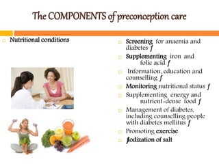 The COMPONENTS of preconception care
 Nutritional conditions  Screening for anaemia and
diabetes ƒ
 Supplementing iron and
folic acid ƒ
 Information, education and
counselling ƒ
 Monitoring nutritional status ƒ
 Supplementing energy and
nutrient-dense food ƒ
 Management of diabetes,
including counselling people
with diabetes mellitus ƒ
 Promoting exercise
 ƒIodization of salt
 