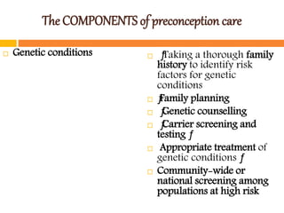 The COMPONENTS of preconception care
 Genetic conditions  ƒTaking a thorough family
history to identify risk
factors for genetic
conditions
 ƒFamily planning
 ƒGenetic counselling
 ƒCarrier screening and
testing ƒ
 Appropriate treatment of
genetic conditions ƒ
 Community-wide or
national screening among
populations at high risk
 