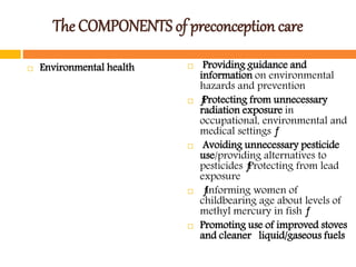 The COMPONENTS of preconception care
 Environmental health  Providing guidance and
information on environmental
hazards and prevention
 ƒProtecting from unnecessary
radiation exposure in
occupational, environmental and
medical settings ƒ
 Avoiding unnecessary pesticide
use/providing alternatives to
pesticides ƒProtecting from lead
exposure
 ƒInforming women of
childbearing age about levels of
methyl mercury in fish ƒ
 Promoting use of improved stoves
and cleaner liquid/gaseous fuels
 