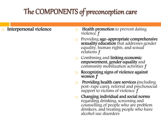 The COMPONENTS of preconception care
 Interpersonal violence  Health promotion to prevent dating
violence ƒ
 Providing age-appropriate comprehensive
sexuality education that addresses gender
equality, human rights, and sexual
relations ƒ
 Combining and linking economic
empowerment, gender equality and
community mobilization activities ƒ
 Recognizing signs of violence against
women ƒ
 Providing health care services (including
post-rape care), referral and psychosocial
support to victims of violence ƒ
 Changing individual and social norms
regarding drinking, screening and
counselling of people who are problem
drinkers, and treating people who have
alcohol use disorders
 