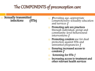 The COMPONENTS of preconception care
 Sexually transmitted
infections (STIs)
 ƒProviding age-appropriate
comprehensive sexuality education
and services ƒ
 Promoting safe sex practices
through individual, group and
community-level behavioural
interventions ƒ
 Promoting condom use for dual
protection against STIs and
unwanted pregnancies ƒ
 Ensuring increased access to
condoms ƒ
 Screening for STIs ƒ
 Increasing access to treatment and
other relevant health services
 
