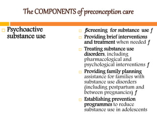 The COMPONENTS of preconception care
 Psychoactive
substance use
 ƒScreening for substance use ƒ
 Providing brief interventions
and treatment when needed ƒ
 Treating substance use
disorders, including
pharmacological and
psychological interventions ƒ
 Providing family planning
assistance for families with
substance use disorders
(including postpartum and
between pregnancies) ƒ
 Establishing prevention
programmes to reduce
substance use in adolescents
 