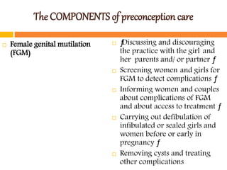 The COMPONENTS of preconception care
 Female genital mutilation
(FGM)
 ƒDiscussing and discouraging
the practice with the girl and
her parents and/ or partner ƒ
 Screening women and girls for
FGM to detect complications ƒ
 Informing women and couples
about complications of FGM
and about access to treatment ƒ
 Carrying out defibulation of
infibulated or sealed girls and
women before or early in
pregnancy ƒ
 Removing cysts and treating
other complications
 