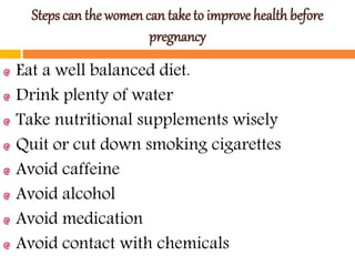 Steps can the women can take to improve health before
pregnancy
Eat a well balanced diet.
Drink plenty of water
Take nutritional supplements wisely
Quit or cut down smoking cigarettes
Avoid caffeine
Avoid alcohol
Avoid medication
Avoid contact with chemicals
 