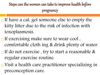 Steps can the women can take to improve health before
pregnancy
 If have a cat, get someone else to empty the
kitty litter due to the risk of infection with
toxoplasmosis.
 If exercising make sure to wear cool ,
comfortable cloth ing & drink plenty of water.
 If do not exercise , try to start a reasonable &
regular exercise routine.
 Visit a health care practitioner specializing in
preconception care.
 