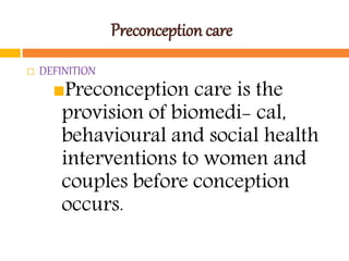 Preconception care
 DEFINITION
Preconception care is the
provision of biomedi- cal,
behavioural and social health
interventions to women and
couples before conception
occurs.
 