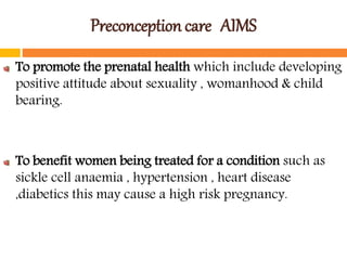Preconception care AIMS
To promote the prenatal health which include developing
positive attitude about sexuality , womanhood & child
bearing.
To benefit women being treated for a condition such as
sickle cell anaemia , hypertension , heart disease
,diabetics this may cause a high risk pregnancy.
 