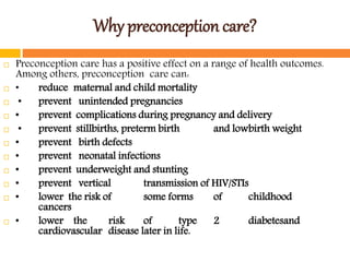 Why preconception care?
 Preconception care has a positive effect on a range of health outcomes.
Among others, preconception care can:
 • reduce maternal and child mortality
 • prevent unintended pregnancies
 • prevent complications during pregnancy and delivery
 • prevent stillbirths, preterm birth and lowbirth weight
 • prevent birth defects
 • prevent neonatal infections
 • prevent underweight and stunting
 • prevent vertical transmission of HIV/STIs
 • lower the risk of some forms of childhood
cancers
 • lower the risk of type 2 diabetesand
cardiovascular disease later in life.
 