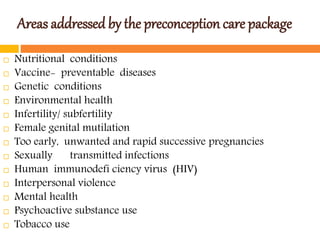 Areas addressed by the preconception care package
 Nutritional conditions
 Vaccine- preventable diseases
 Genetic conditions
 Environmental health
 Infertility/ subfertility
 Female genital mutilation
 Too early, unwanted and rapid successive pregnancies
 Sexually transmitted infections
 Human immunodefi ciency virus (HIV)
 Interpersonal violence
 Mental health
 Psychoactive substance use
 Tobacco use
 