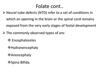 Folate cont..
 Neural tube defects (NTD) refer to a set of conditions in
which an opening in the brain or the spinal cord remains
exposed from the very early stages of foetal development
 The commonly observed types of are-
 Encephaloceles
Hydranencephaly
Anencephaly
Spina Bifida.
 