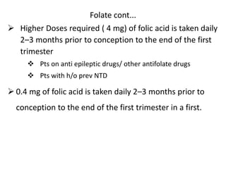 Folate cont...
 Higher Doses required ( 4 mg) of folic acid is taken daily
2–3 months prior to conception to the end of the first
trimester
 Pts on anti epileptic drugs/ other antifolate drugs
 Pts with h/o prev NTD
 0.4 mg of folic acid is taken daily 2–3 months prior to
conception to the end of the first trimester in a first.
 