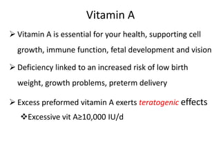 Vitamin A
 Vitamin A is essential for your health, supporting cell
growth, immune function, fetal development and vision
 Deficiency linked to an increased risk of low birth
weight, growth problems, preterm delivery
 Excess preformed vitamin A exerts teratogenic effects
Excessive vit A≥10,000 IU/d
 