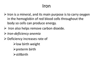 Iron
 Iron is a mineral, and its main purpose is to carry oxygen
in the hemoglobin of red blood cells throughout the
body so cells can produce energy.
 Iron also helps remove carbon dioxide.
 Iron-deficiency anemia
 Deficiency increases rate of
low birth weight
preterm birth
stillbirth
 