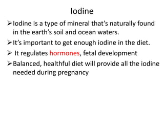 Iodine
Iodine is a type of mineral that’s naturally found
in the earth’s soil and ocean waters.
It’s important to get enough iodine in the diet.
 It regulates hormones, fetal development
Balanced, healthful diet will provide all the iodine
needed during pregnancy
 