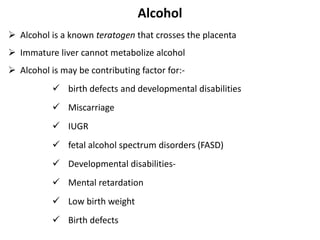 Alcohol
 Alcohol is a known teratogen that crosses the placenta
 Immature liver cannot metabolize alcohol
 Alcohol is may be contributing factor for:-
 birth defects and developmental disabilities
 Miscarriage
 IUGR
 fetal alcohol spectrum disorders (FASD)
 Developmental disabilities-
 Mental retardation
 Low birth weight
 Birth defects
 