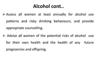 Alcohol cont..
 Assess all women at least annually for alcohol use
patterns and risky drinking behaviours, and provide
appropriate counselling.
 Advise all women of the potential risks of alcohol use
for their own health and the health of any future
pregnancies and offspring.
 