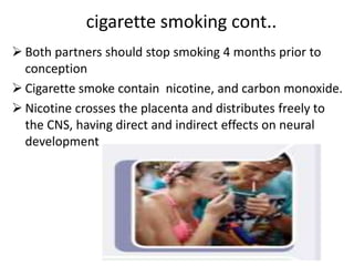 cigarette smoking cont..
 Both partners should stop smoking 4 months prior to
conception
 Cigarette smoke contain nicotine, and carbon monoxide.
 Nicotine crosses the placenta and distributes freely to
the CNS, having direct and indirect effects on neural
development
 