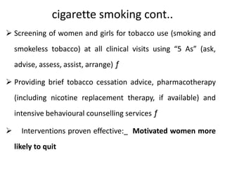 cigarette smoking cont..
 Screening of women and girls for tobacco use (smoking and
smokeless tobacco) at all clinical visits using “5 As” (ask,
advise, assess, assist, arrange) ƒ
 Providing brief tobacco cessation advice, pharmacotherapy
(including nicotine replacement therapy, if available) and
intensive behavioural counselling services ƒ
 Interventions proven effective:_ Motivated women more
likely to quit
 