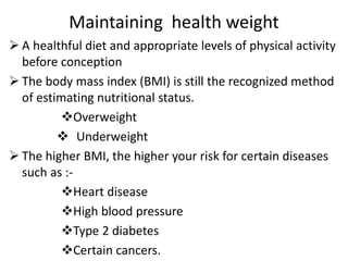 Maintaining health weight
 A healthful diet and appropriate levels of physical activity
before conception
 The body mass index (BMI) is still the recognized method
of estimating nutritional status.
Overweight
 Underweight
 The higher BMI, the higher your risk for certain diseases
such as :-
Heart disease
High blood pressure
Type 2 diabetes
Certain cancers.
 