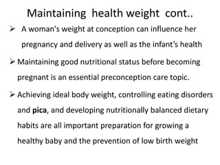 Maintaining health weight cont..
 A woman's weight at conception can influence her
pregnancy and delivery as well as the infant’s health
 Maintaining good nutritional status before becoming
pregnant is an essential preconception care topic.
 Achieving ideal body weight, controlling eating disorders
and pica, and developing nutritionally balanced dietary
habits are all important preparation for growing a
healthy baby and the prevention of low birth weight
 