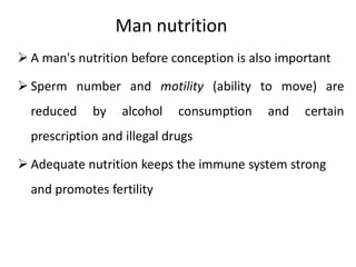 Man nutrition
 A man's nutrition before conception is also important
 Sperm number and motility (ability to move) are
reduced by alcohol consumption and certain
prescription and illegal drugs
 Adequate nutrition keeps the immune system strong
and promotes fertility
 