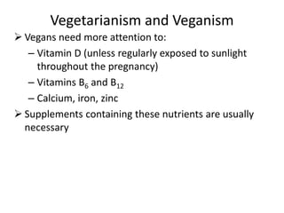 Vegetarianism and Veganism
 Vegans need more attention to:
– Vitamin D (unless regularly exposed to sunlight
throughout the pregnancy)
– Vitamins B6 and B12
– Calcium, iron, zinc
 Supplements containing these nutrients are usually
necessary
 