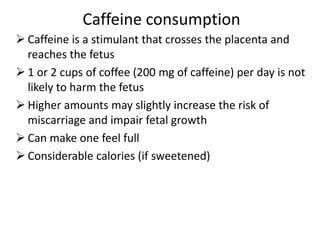 Caffeine consumption
 Caffeine is a stimulant that crosses the placenta and
reaches the fetus
 1 or 2 cups of coffee (200 mg of caffeine) per day is not
likely to harm the fetus
 Higher amounts may slightly increase the risk of
miscarriage and impair fetal growth
 Can make one feel full
 Considerable calories (if sweetened)
 