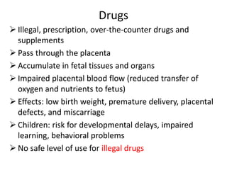 Drugs
 Illegal, prescription, over-the-counter drugs and
supplements
 Pass through the placenta
 Accumulate in fetal tissues and organs
 Impaired placental blood flow (reduced transfer of
oxygen and nutrients to fetus)
 Effects: low birth weight, premature delivery, placental
defects, and miscarriage
 Children: risk for developmental delays, impaired
learning, behavioral problems
 No safe level of use for illegal drugs
 