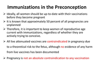 Immunizations in the Preconception
 Ideally, all women should be up-to-date with their vaccinations
before they become pregnant
 It is known that approximately 50 percent of all pregnancies are
unplanned
 Therefore, it is important to keep women of reproductive age
current with immunizations, regardless of whether they are
actively trying to conceive.
 All live attenuated vaccines are contraindicated in pregnancy due
to a theoretical risk to the fetus, although no evidence of any harm
from live vaccines has been documented
 Pregnancy is not an absolute contraindication to any vaccination
 
