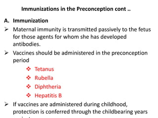 Immunizations in the Preconception cont ..
A. Immunization
 Maternal immunity is transmitted passively to the fetus
for those agents for whom she has developed
antibodies.
 Vaccines should be administered in the preconception
period
 Tetanus
 Rubella
 Diphtheria
 Hepatitis B
 If vaccines are administered during childhood,
protection is conferred through the childbearing years
 