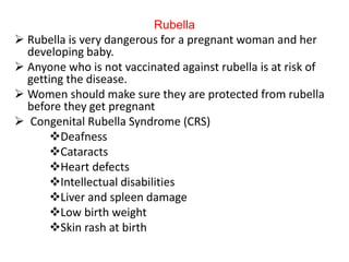 Rubella
 Rubella is very dangerous for a pregnant woman and her
developing baby.
 Anyone who is not vaccinated against rubella is at risk of
getting the disease.
 Women should make sure they are protected from rubella
before they get pregnant
 Congenital Rubella Syndrome (CRS)
Deafness
Cataracts
Heart defects
Intellectual disabilities
Liver and spleen damage
Low birth weight
Skin rash at birth
 