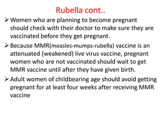 Rubella cont..
Women who are planning to become pregnant
should check with their doctor to make sure they are
vaccinated before they get pregnant.
Because MMR(measles-mumps-rubella) vaccine is an
attenuated (weakened) live virus vaccine, pregnant
women who are not vaccinated should wait to get
MMR vaccine until after they have given birth.
Adult women of childbearing age should avoid getting
pregnant for at least four weeks after receiving MMR
vaccine
 