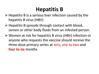 Hepatitis B
 Hepatitis B is a serious liver infection caused by the
hepatitis B virus (HBV)
 Hepatitis B spreads through contact with blood,
semen or other body fluids from an infected person.
 Women at risk for hepatitis B virus (HBV) infection or
anyone who requests the vaccine should receive the
three-dose primary series at zero, one to two and
four to six months
 