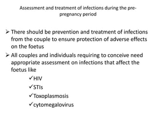 Assessment and treatment of infections during the pre-
pregnancy period
 There should be prevention and treatment of infections
from the couple to ensure protection of adverse effects
on the foetus
 All couples and individuals requiring to conceive need
appropriate assessment on infections that affect the
foetus like
HIV
STIs
Toxoplasmosis
cytomegalovirus
 