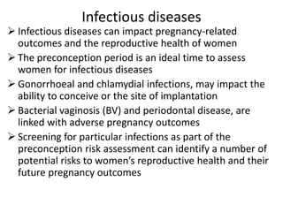 Infectious diseases
 Infectious diseases can impact pregnancy-related
outcomes and the reproductive health of women
 The preconception period is an ideal time to assess
women for infectious diseases
 Gonorrhoeal and chlamydial infections, may impact the
ability to conceive or the site of implantation
 Bacterial vaginosis (BV) and periodontal disease, are
linked with adverse pregnancy outcomes
 Screening for particular infections as part of the
preconception risk assessment can identify a number of
potential risks to women’s reproductive health and their
future pregnancy outcomes
 