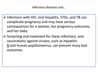 Infectious diseases cont...
 Infections with HIV, viral hepatitis, STDs, and TB can
complicate pregnancy and may have serious
consequences for a woman, her pregnancy outcomes,
and her baby.
 Screening and treatment for these infections, and
vaccinations against viruses, such as hepatitis
B and human papillomavirus, can prevent many bad
outcomes.
 