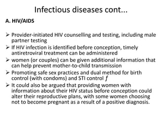Infectious diseases cont...
A. HIV/AIDS
 Provider-initiated HIV counselling and testing, including male
partner testing
 If HIV infection is identified before conception, timely
antiretroviral treatment can be administered
 women (or couples) can be given additional information that
can help prevent mother-to-child transmission
 Promoting safe sex practices and dual method for birth
control (with condoms) and STI control ƒ
 It could also be argued that providing women with
information about their HIV status before conception could
alter their reproductive plans, with some women choosing
not to become pregnant as a result of a positive diagnosis.
 