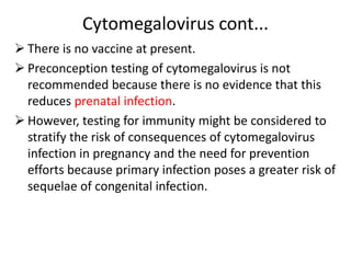 Cytomegalovirus cont...
 There is no vaccine at present.
 Preconception testing of cytomegalovirus is not
recommended because there is no evidence that this
reduces prenatal infection.
 However, testing for immunity might be considered to
stratify the risk of consequences of cytomegalovirus
infection in pregnancy and the need for prevention
efforts because primary infection poses a greater risk of
sequelae of congenital infection.
 