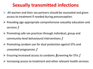 Sexually transmitted infections
 All women and their sex partners should be counseled and given
access to treatment if needed during preconception.
 Providing age-appropriate comprehensive sexuality education and
services ƒ
 Promoting safe sex practices through individual, group and
community-level behavioural interventions ƒ
 Promoting condom use for dual protection against STIs and
unwanted pregnancies ƒ
 Ensuring increased access to condoms ƒScreening for STIs ƒ
 Increasing access to treatment and other relevant health services
 