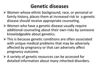 Genetic diseases
 Women whose ethnic background, race, or personal or
family history, places them at increased risk to a genetic
disease should receive appropriate counseling.
 Women who have a genetic disease usually require
additional counseling about their own risks by someone
knowledgeable about genetics.
 This is because genetic conditions are often associated
with unique medical problems that may be adversely
affected by pregnancy or that can adversely affect
pregnancy outcome.
 A variety of genetic resources can be accessed for
detailed information about many inherited disorders.
 