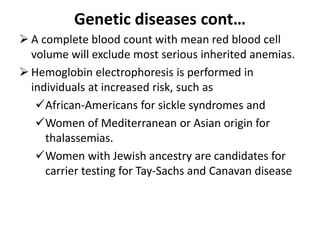 Genetic diseases cont…
 A complete blood count with mean red blood cell
volume will exclude most serious inherited anemias.
 Hemoglobin electrophoresis is performed in
individuals at increased risk, such as
African-Americans for sickle syndromes and
Women of Mediterranean or Asian origin for
thalassemias.
Women with Jewish ancestry are candidates for
carrier testing for Tay-Sachs and Canavan disease
 