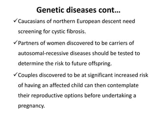 Genetic diseases cont…
Caucasians of northern European descent need
screening for cystic fibrosis.
Partners of women discovered to be carriers of
autosomal-recessive diseases should be tested to
determine the risk to future offspring.
Couples discovered to be at significant increased risk
of having an affected child can then contemplate
their reproductive options before undertaking a
pregnancy.
 