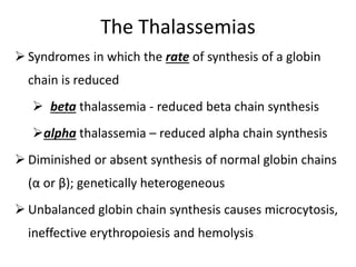 The Thalassemias
 Syndromes in which the rate of synthesis of a globin
chain is reduced
 beta thalassemia - reduced beta chain synthesis
alpha thalassemia – reduced alpha chain synthesis
 Diminished or absent synthesis of normal globin chains
(α or β); genetically heterogeneous
 Unbalanced globin chain synthesis causes microcytosis,
ineffective erythropoiesis and hemolysis
 