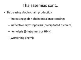Thalassemias cont..
• Decreasing globin chain production
– Increasing globin chain imbalance causing:
– ineffective erythropoiesis (precipitated α chains)
– hemolysis (β tetramers or Hb H)
– Worsening anemia
 
