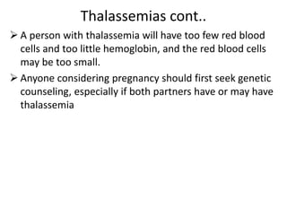 Thalassemias cont..
 A person with thalassemia will have too few red blood
cells and too little hemoglobin, and the red blood cells
may be too small.
 Anyone considering pregnancy should first seek genetic
counseling, especially if both partners have or may have
thalassemia
 