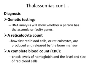 Thalassemias cont…
Diagnosis
Genetic testing:
– DNA analysis will show whether a person has
thalassemia or faulty genes.
A reticulocyte count
--how fast red blood cells, or reticulocytes, are
produced and released by the bone marrow
A complete blood count (CBC):
---check levels of hemoglobin and the level and size
of red blood cells.
 